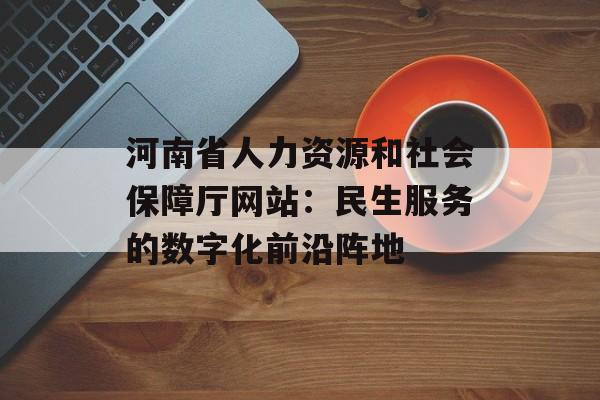 河南省人力资源和社会保障厅网站:民生服务的数字化前沿阵地-第1张图片- 河南省人力资源和社会保障厅网站:民生服务的数字化前沿阵地-第1张图片-
