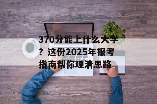 370分能上什么大学?这份2025年报考指南帮你理清思路-第1张图片- 370分能上什么大学?这份2025年报考指南帮你理清思路-第1张图片-