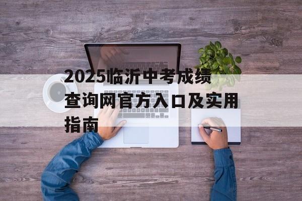 2025临沂中考成绩查询网官方入口及实用指南-第1张图片-