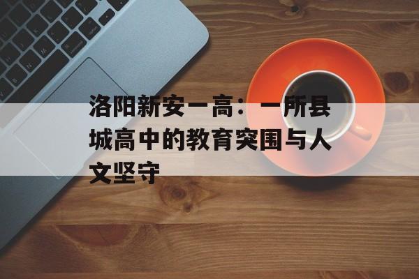 洛阳新安一高:一所县城高中的教育突围与人文坚守-第1张图片- 洛阳新安一高:一所县城高中的教育突围与人文坚守-第1张图片-