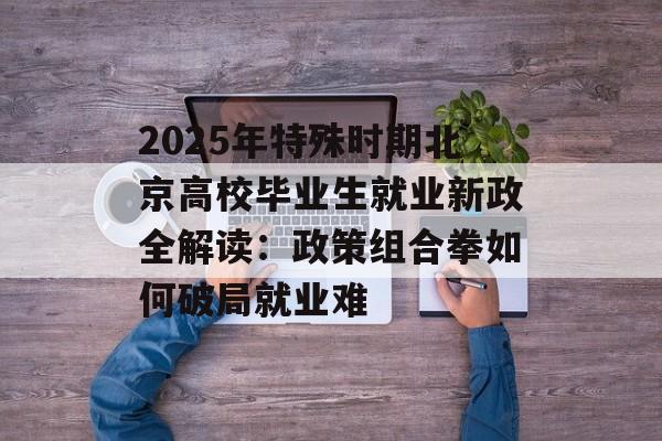 2025年特殊时期北京高校毕业生就业新政全解读：政策组合拳如何破局就业难-第1张图片-