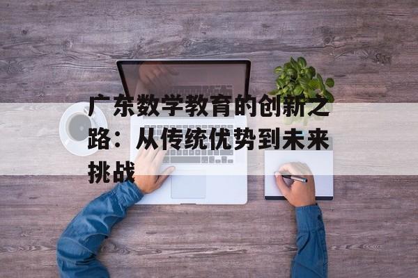 广东数学教育的创新之路:从传统优势到未来挑战-第1张图片- 广东数学教育的创新之路:从传统优势到未来挑战-第1张图片-