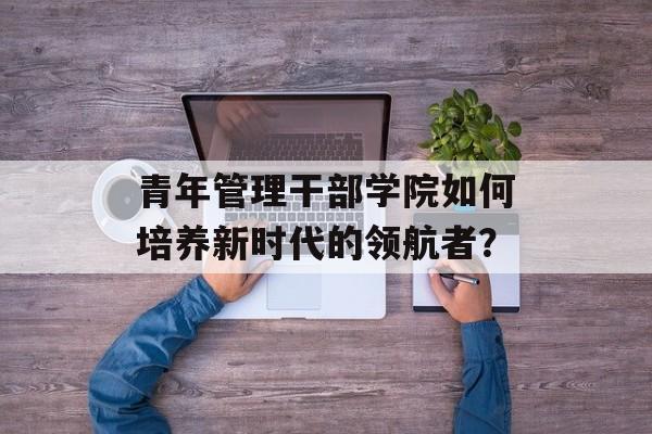 青年管理干部学院如何培养新时代的领航者？-第1张图片-