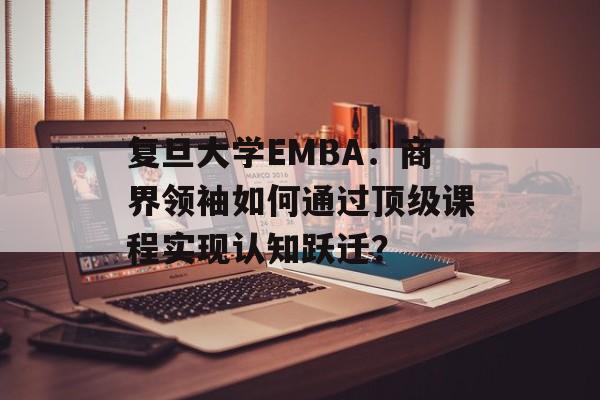 复旦大学EMBA：商界领袖如何通过顶级课程实现认知跃迁？-第1张图片-