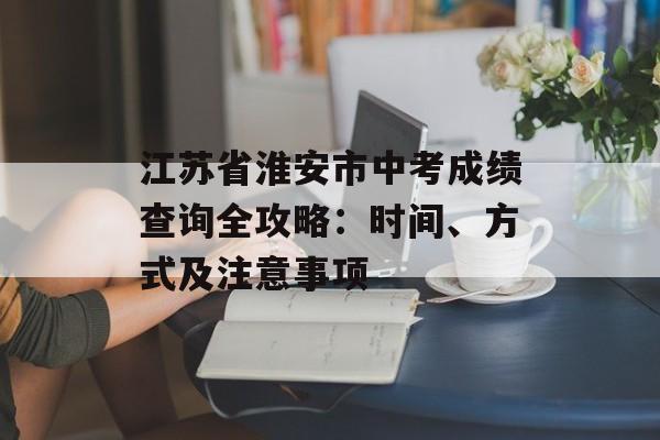 江苏省淮安市中考成绩查询全攻略:时间、方式及注意事项-第1张图片- 江苏省淮安市中考成绩查询全攻略:时间、方式及注意事项-第1张图片-