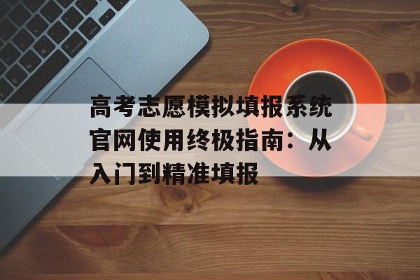 高考志愿模拟填报系统官网使用终极指南：从入门到精准填报-第1张图片-