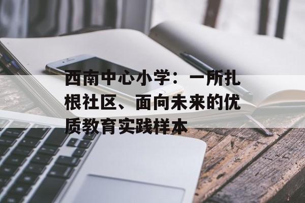 西南中心小学：一所扎根社区、面向未来的优质教育实践样本-第1张图片-
