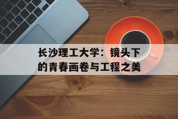 长沙理工大学：镜头下的青春画卷与工程之美-第1张图片-