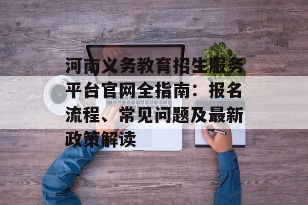 河南义务教育招生服务平台官网全指南：报名流程、常见问题及最新政策解读-第1张图片-