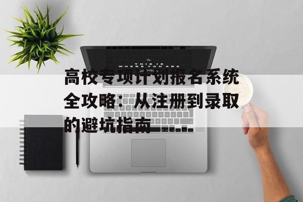 高校专项计划报名系统全攻略：从注册到录取的避坑指南-第1张图片-