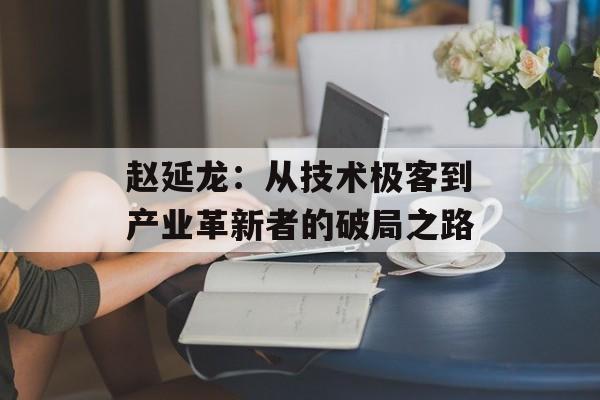 赵延龙：从技术极客到产业革新者的破局之路-第1张图片-