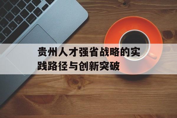 贵州人才强省战略的实践路径与创新突破-第1张图片-