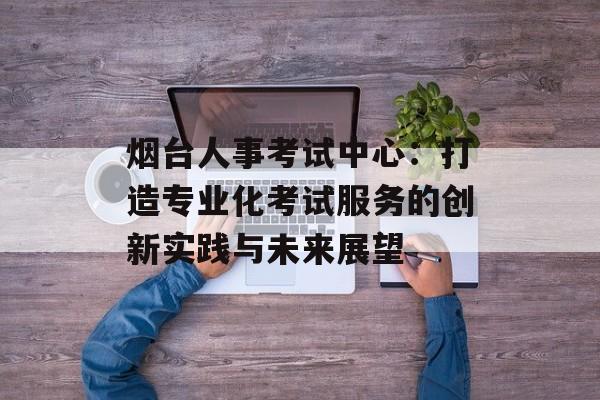烟台人事考试中心：打造专业化考试服务的创新实践与未来展望-第1张图片-