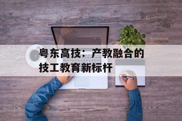粤东高技：产教融合的技工教育新标杆-第1张图片-
