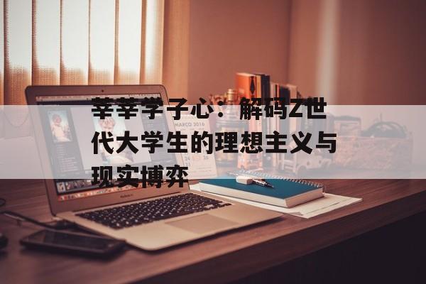 莘莘学子心：解码Z世代大学生的理想主义与现实博弈-第1张图片-