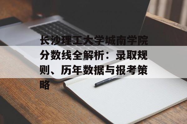 长沙理工大学城南学院分数线全解析：录取规则、历年数据与报考策略-第1张图片-