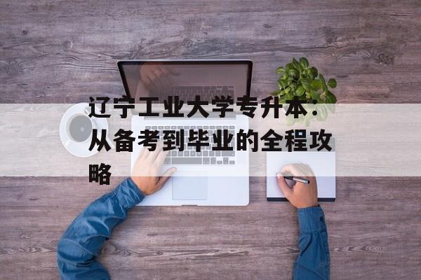 辽宁工业大学专升本：从备考到毕业的全程攻略-第1张图片-