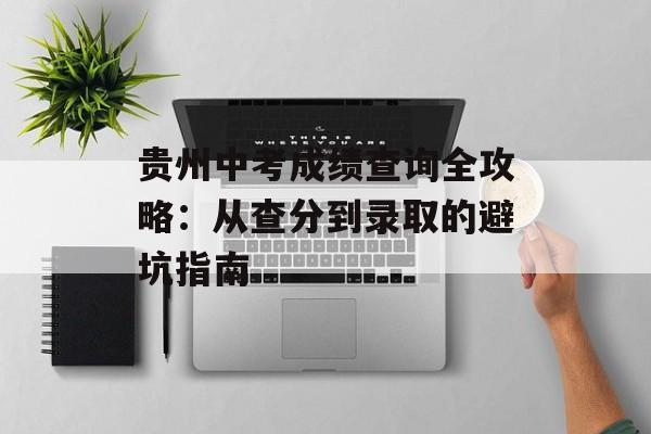 贵州中考成绩查询全攻略：从查分到录取的避坑指南-第1张图片-