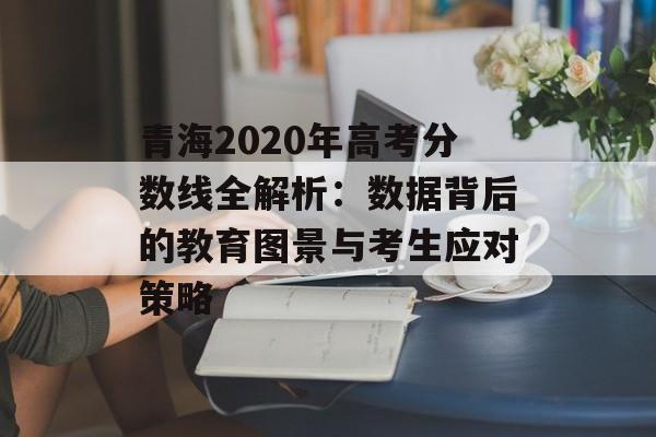 青海2020年高考分数线全解析：数据背后的教育图景与考生应对策略-第1张图片-