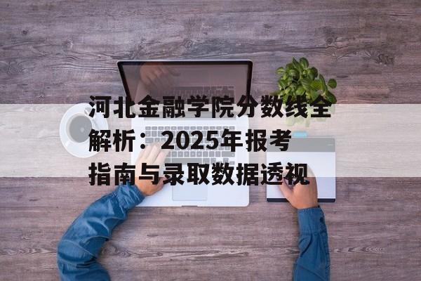 河北金融学院分数线全解析：2025年报考指南与录取数据透视-第1张图片-