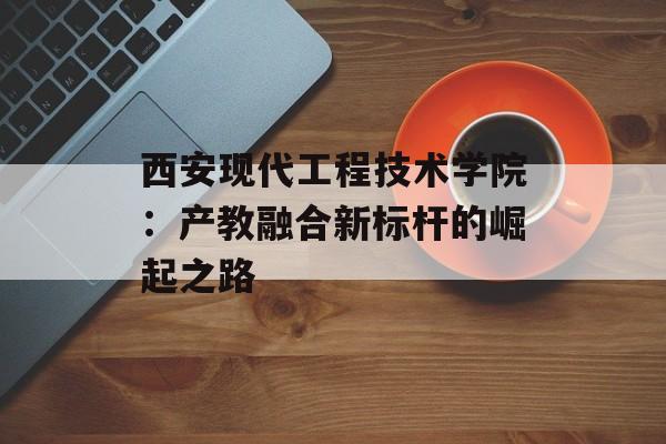 西安现代工程技术学院:产教融合新标杆的崛起之路-第1张图片- 西安现代工程技术学院:产教融合新标杆的崛起之路-第1张图片-