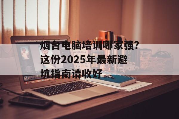 烟台电脑培训哪家强？这份2025年最新避坑指南请收好-第1张图片-