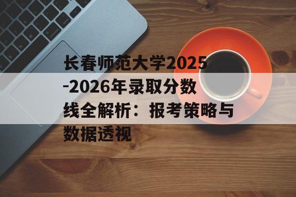 长春师范大学2025-2026年录取分数线全解析：报考策略与数据透视-第1张图片-