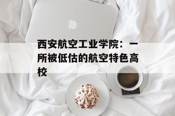西安航空工业学院：一所被低估的航空特色高校-第1张图片-