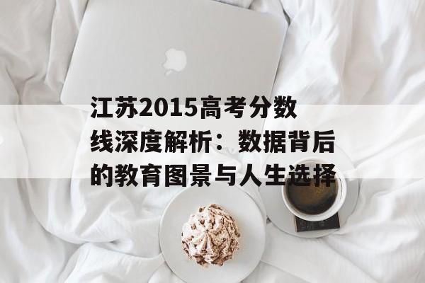 江苏2015高考分数线深度解析：数据背后的教育图景与人生选择-第1张图片-