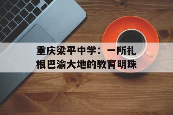 重庆梁平中学：一所扎根巴渝大地的教育明珠-第1张图片-