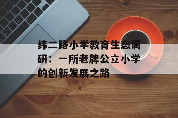 纬二路小学教育生态调研：一所老牌公立小学的创新发展之路-第1张图片-