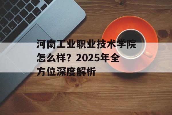 河南工业职业技术学院怎么样？2025年全方位深度解析-第1张图片-