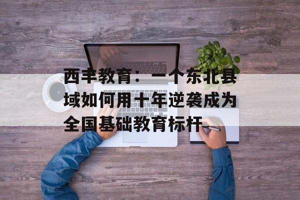 西丰教育:一个东北县域如何用十年逆袭成为全国基础教育标杆-第1张图片- 西丰教育:一个东北县域如何用十年逆袭成为全国基础教育标杆-第1张图片-