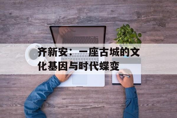 齐新安:一座古城的文化基因与时代蝶变-第1张图片- 齐新安:一座古城的文化基因与时代蝶变-第1张图片-