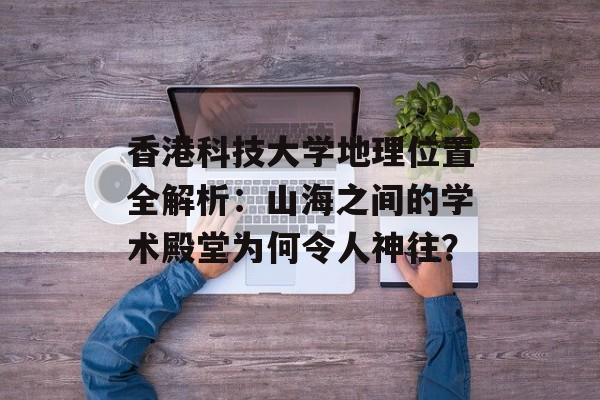 香港科技大学地理位置全解析：山海之间的学术殿堂为何令人神往？-第1张图片-