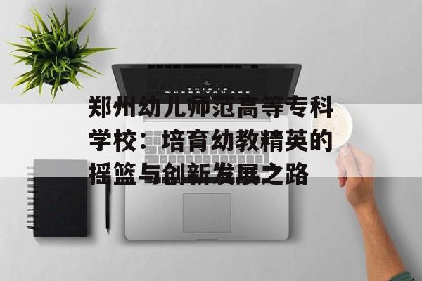 郑州幼儿师范高等专科学校：培育幼教精英的摇篮与创新发展之路-第1张图片-