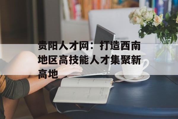 贵阳人才网：打造西南地区高技能人才集聚新高地-第1张图片-