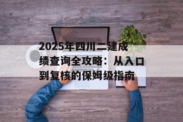 2025年四川二建成绩查询全攻略：从入口到复核的保姆级指南-第1张图片-