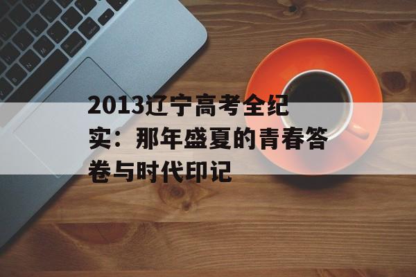 2013辽宁高考全纪实：那年盛夏的青春答卷与时代印记-第1张图片-
