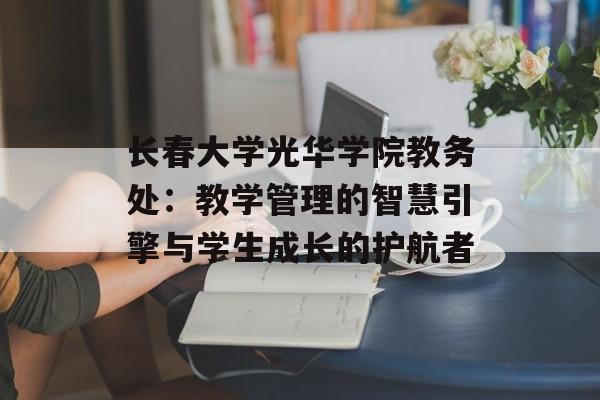 长春大学光华学院教务处:教学管理的智慧引擎与学生成长的护航者-第1张图片- 长春大学光华学院教务处:教学管理的智慧引擎与学生成长的护航者-第1张图片-