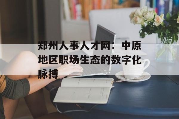 郑州人事人才网：中原地区职场生态的数字化脉搏-第1张图片-