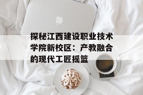 探秘江西建设职业技术学院新校区：产教融合的现代工匠摇篮-第1张图片-