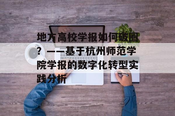 地方高校学报如何破圈?——基于杭州师范学院学报的数字化转型实践分析-第1张图片- 地方高校学报如何破圈?——基于杭州师范学院学报的数字化转型实践分析-第1张图片-
