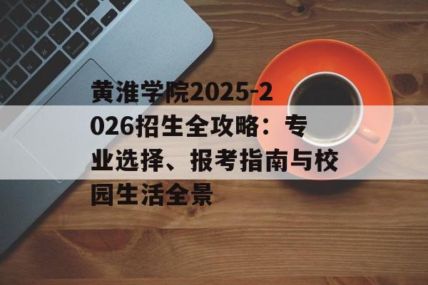 黄淮学院2025-2026招生全攻略：专业选择、报考指南与校园生活全景-第1张图片-