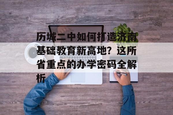 历城二中如何打造济南基础教育新高地？这所省重点的办学密码全解析-第1张图片-