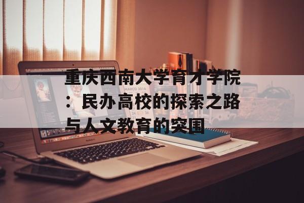 重庆西南大学育才学院：民办高校的探索之路与人文教育的突围-第1张图片-
