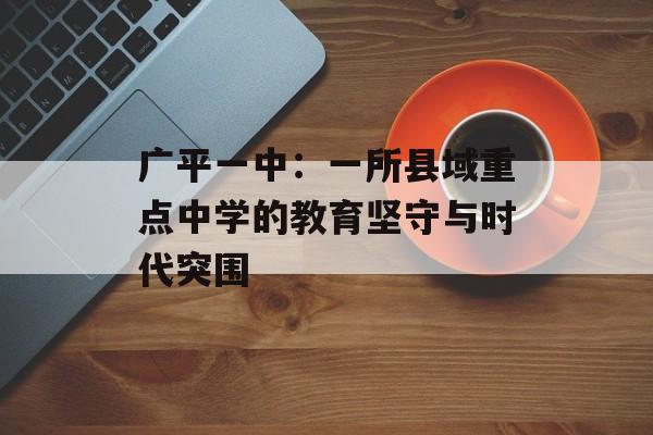 广平一中：一所县域重点中学的教育坚守与时代突围-第1张图片-