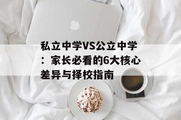 私立中学VS公立中学：家长必看的6大核心差异与择校指南-第1张图片-