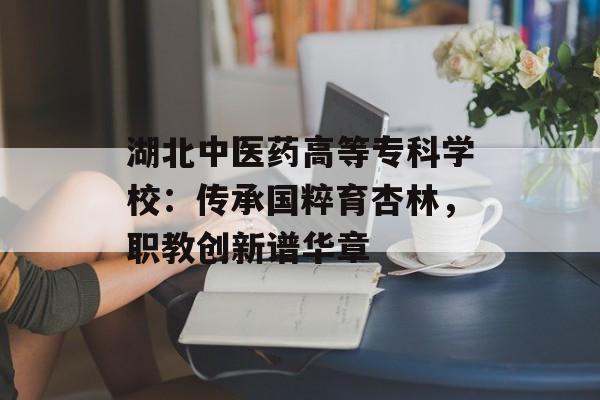 湖北中医药高等专科学校:传承国粹育杏林,职教创新谱华章-第1张图片- 湖北中医药高等专科学校:传承国粹育杏林,职教创新谱华章-第1张图片-