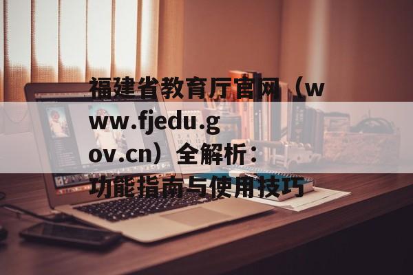 福建省教育厅官网(www.fjedu.gov.cn)全解析:功能指南与使用技巧-第1张图片- 福建省教育厅官网(www.fjedu.gov.cn)全解析:功能指南与使用技巧-第1张图片-